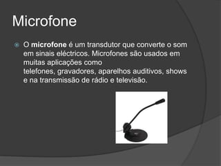 Microfone
   O microfone é um transdutor que converte o som
    em sinais eléctricos. Microfones são usados em
    muitas aplicações como
    telefones, gravadores, aparelhos auditivos, shows
    e na transmissão de rádio e televisão.
 