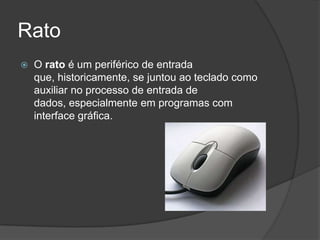 Rato
   O rato é um periférico de entrada
    que, historicamente, se juntou ao teclado como
    auxiliar no processo de entrada de
    dados, especialmente em programas com
    interface gráfica.
 