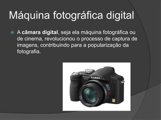 Máquina fotográfica digital
   A câmara digital, seja ela máquina fotográfica ou
    de cinema, revolucionou o processo de captura de
    imagens, contribuindo para a popularização da
    fotografia.
 