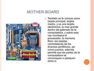 MOTHER-BOARD
         También se le conoce como
          tarjeta principal, tarjeta
          madre, y es una tarjeta
          electrónica, la mas grande
          dentro del gabinete de la
          computadora, y sobre esta
          van montados el
          procesador, la memoria
          Ram, las tarjetas
          controladoras de los
          diversos periféricos, así
          como puertos, además
          permite que las partes de la
          computadora se
          comuniquen o platiquen
          entre si.
 