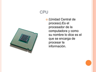 CPU
     (Unidad Central de
      proceso).Es el
      procesador de la
      computadora y como
      su nombre lo dice es el
      que se encarga de
      procesar la
      información.
 
