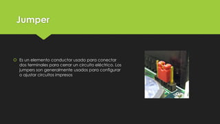 Jumper
 Es un elemento conductor usado para conectar
dos terminales para cerrar un circuito eléctrico. Los
jumpers son generalmente usados para configurar
o ajustar circuitos impresos
 
