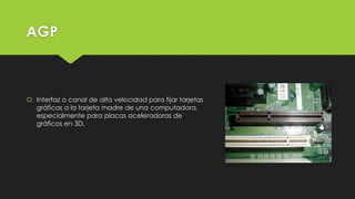 AGP
 Interfaz o canal de alta velocidad para fijar tarjetas
gráficas a la tarjeta madre de una computadora,
especialmente para placas aceleradoras de
gráficos en 3D.
 
