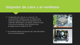 Disipador de calor y el ventilador
 El disipador de calor es un conjunto de
componentes metálicos que se utilizan para
evitar que algunos elementos electrónicos se
calienten demasiado y se dañen. Extrae el calor
y lo evacúa al exterior. Esto también para
proteger que se caliente el CPU
 El ventilador elimina el exceso de calor del interior
de una computadora.
 