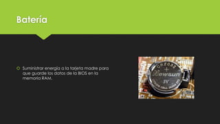 Batería
 Suministrar energía a la tarjeta madre para
que guarde los datos de la BIOS en la
memoria RAM.
 