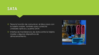 SATA
 Tiene la función de comunicar el disco duro con
la tarjeta madre, también para conectar
unidades ópticas y puertos SATA
 Interfaz de transferencia de datos entre la tarjeta
madre y algunos dispositivos de
almacenamiento.
 