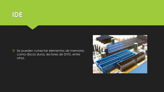 IDE
 Se pueden conectar elementos de memoria,
como discos duros, lectores de DVD, entre
otros.
 