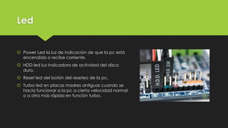 Led
 Power Led la luz de indicación de que la pc está
encendida o recibe corriente.
 HDD led luz indicadora de actividad del disco
duro.
 Reset led del botón del reseteo de la pc.
 Turbo led en placas madres antiguas cuando se
hacía funcionar a la pc a cierta velocidad normal
o a otra más rápida en función turbo.
 