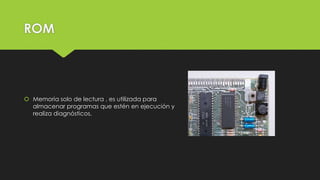 ROM
 Memoria solo de lectura , es utilizada para
almacenar programas que estén en ejecución y
realiza diagnósticos.
 