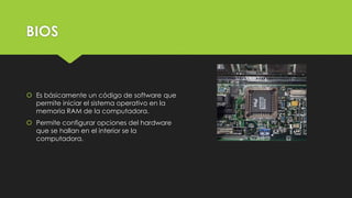 BIOS
 Es básicamente un código de software que
permite iniciar el sistema operativo en la
memoria RAM de la computadora.
 Permite configurar opciones del hardware
que se hallan en el interior se la
computadora.
 