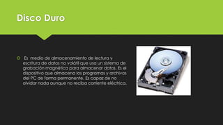 Disco Duro
 Es medio de almacenamiento de lectura y
escritura de datos no volátil que usa un sistema de
grabación magnética para almacenar datos. Es el
dispositivo que almacena los programas y archivos
del PC de forma permanente. Es capaz de no
olvidar nada aunque no reciba corriente eléctrica.
 