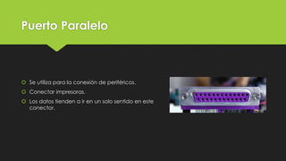 Puerto Paralelo
 Se utiliza para la conexión de periféricos.
 Conectar impresoras.
 Los datos tienden a ir en un solo sentido en este
conector.
 