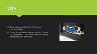 VGA
 Sirve para conectar el monitor a la
computadora.
 Conecta otros dispositivos como monitores
CRT, pantallas LCD, proyectores de video y
computadoras portátiles.
 