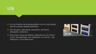 USB
 Es una interfaz de entrada/salida mucho más rápida
que los puertos seriales estándar.
 Son de gran velocidad, pequeños, de forma
alargada y estrecha.
 Sirve para conectar distintos dispositivos a la misma
como por ejemplo: una impresora, un mouse , una
webcam y unos altavoces.
 