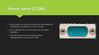Puerto serie (COM)
 Este puerto se usa para conectar terminales de
impresoras y módems, incluso mouse.
 Es un interfaz de comunicaciones de datos
digitales.
 Actualmente ha sido extensamente
reemplazado por el puerto USB.
 
