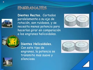 Dientes Rectos. Cortados
paralelamente a su eje de
rotación, son ruidosos, y se
necesita menos potencia para
hacerlos girar en comparación
a los engranes helicoidales.


  Dientes Helicoidales.
  Con este tipo de
  engranes, la potencia se
  transmite mas suave y
  silenciosa.
 