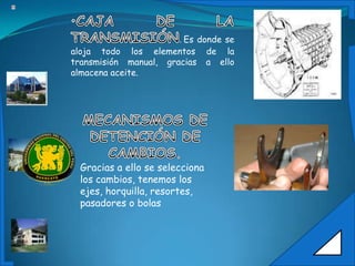 .Es donde se
aloja todo los elementos de la
transmisión manual, gracias a ello
almacena aceite.




 Gracias a ello se selecciona
 los cambios, tenemos los
 ejes, horquilla, resortes,
 pasadores o bolas
 