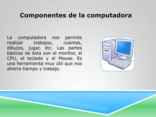 Componentes de la computadora


La computadora nos permite
realizar    trabajos,    cuentas,
dibujos, jugar, etc. Las partes
básicas de ésta son el monitor, el
CPU, el teclado y el Mouse. Es
una herramienta muy útil que nos
ahorra tiempo y trabajo.
 