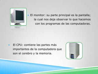  El monitor: su parte principal es la pantalla;
                   la cual nos deja observar lo que hacemos
                   con los programas de las computadoras.




   El CPU: contiene las partes más
    importantes de la computadora que
    son el cerebro y la memoria.
 