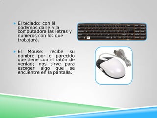  El teclado: con él
  podemos darle a la
  computadora las letras y
  números con los que
  trabajará.

 El  Mouse: recibe su
  nombre por el parecido
  que tiene con el ratón de
  verdad; nos sirve para
  escoger algo que se
  encuentre en la pantalla.
 
