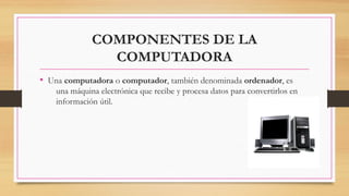 COMPONENTES DE LA
COMPUTADORA
• Una computadora o computador, también denominada ordenador, es
una máquina electrónica que recibe y procesa datos para convertirlos en
información útil.
 