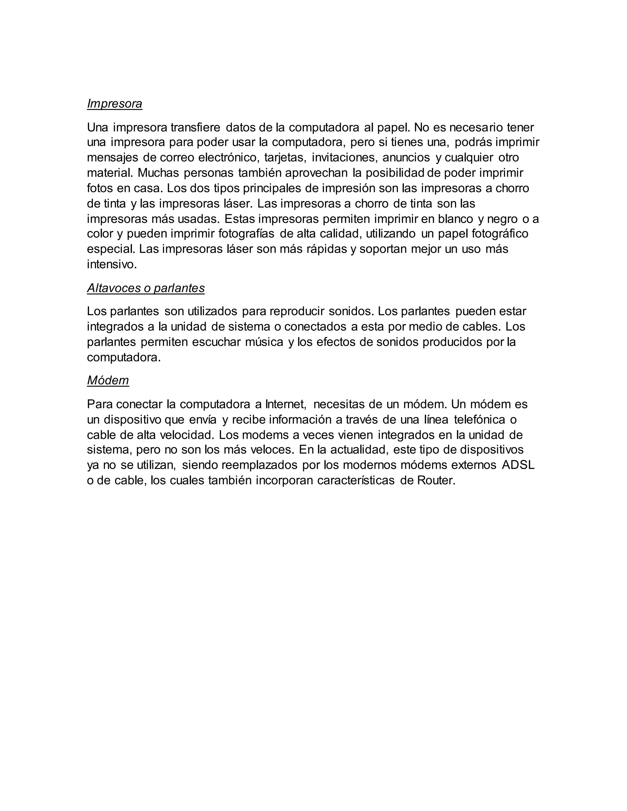 Impresora
Una impresora transfiere datos de la computadora al papel. No es necesario tener
una impresora para poder usar la computadora, pero si tienes una, podrás imprimir
mensajes de correo electrónico, tarjetas, invitaciones, anuncios y cualquier otro
material. Muchas personas también aprovechan la posibilidad de poder imprimir
fotos en casa. Los dos tipos principales de impresión son las impresoras a chorro
de tinta y las impresoras láser. Las impresoras a chorro de tinta son las
impresoras más usadas. Estas impresoras permiten imprimir en blanco y negro o a
color y pueden imprimir fotografías de alta calidad, utilizando un papel fotográfico
especial. Las impresoras láser son más rápidas y soportan mejor un uso más
intensivo.
Altavoces o parlantes
Los parlantes son utilizados para reproducir sonidos. Los parlantes pueden estar
integrados a la unidad de sistema o conectados a esta por medio de cables. Los
parlantes permiten escuchar música y los efectos de sonidos producidos por la
computadora.
Módem
Para conectar la computadora a Internet, necesitas de un módem. Un módem es
un dispositivo que envía y recibe información a través de una línea telefónica o
cable de alta velocidad. Los modems a veces vienen integrados en la unidad de
sistema, pero no son los más veloces. En la actualidad, este tipo de dispositivos
ya no se utilizan, siendo reemplazados por los modernos módems externos ADSL
o de cable, los cuales también incorporan características de Router.
 