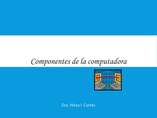 Componentes de la computadora
Dra. Nitza I. Cortés
 
