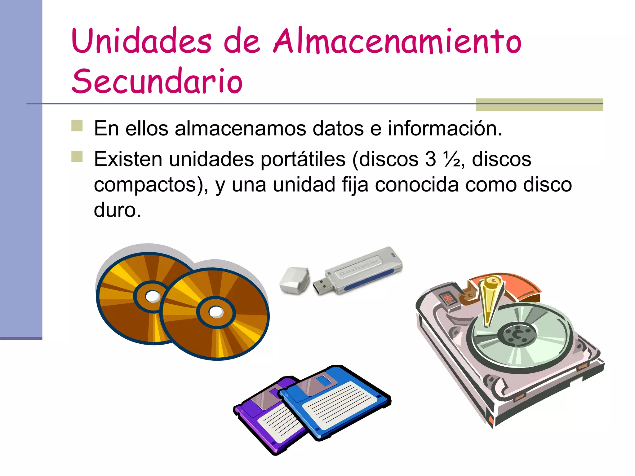 Unidades de Almacenamiento
Secundario
 En ellos almacenamos datos e información.
 Existen unidades portátiles (discos 3 ½, discos
  compactos), y una unidad fija conocida como disco
  duro.
 