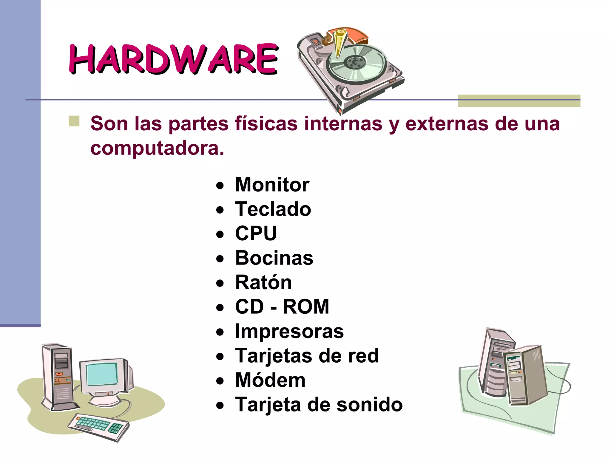 HARDWARE
 Son las partes físicas internas y externas de una
  computadora.
               •   Monitor
               •   Teclado
               •   CPU
               •   Bocinas
               •   Ratón
               •   CD - ROM
               •   Impresoras
               •   Tarjetas de red
               •   Módem
               •   Tarjeta de sonido
 