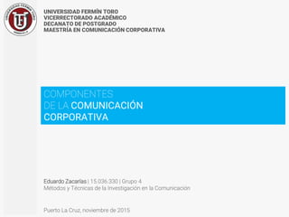 UNIVERSIDAD FERMÍN TORO
VICERRECTORADO ACADÉMICO
DECANATO DE POSTGRADO
MAESTRÍA EN COMUNICACIÓN CORPORATIVA
Eduardo Zacarías | 15.036.330 | Grupo 4
Métodos y Técnicas de la Investigación en la Comunicación
Puerto La Cruz, noviembre de 2015
COMPONENTES
DE LA COMUNICACIÓN
CORPORATIVA
 