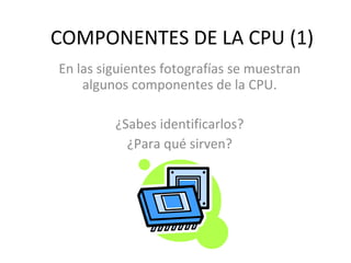 COMPONENTES DE LA CPU (1) En las siguientes fotografías se muestran algunos componentes de la CPU. ¿Sabes identificarlos? ...