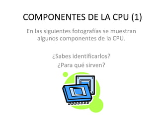 COMPONENTES DE LA CPU (1) En las siguientes fotografías se muestran algunos componentes de la CPU. ¿Sabes identificarlos? ¿Para qué sirven? 