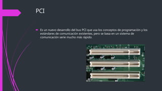 PCI
 Es un nuevo desarrollo del bus PCI que usa los conceptos de programación y los
estándares de comunicación existentes, pero se basa en un sistema de
comunicación serie mucho más rápido.
 