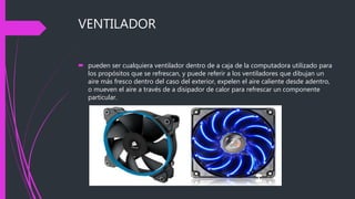 VENTILADOR
 pueden ser cualquiera ventilador dentro de a caja de la computadora utilizado para
los propósitos que se refrescan, y puede referir a los ventiladores que dibujan un
aire más fresco dentro del caso del exterior, expelen el aire caliente desde adentro,
o mueven el aire a través de a disipador de calor para refrescar un componente
particular.
 