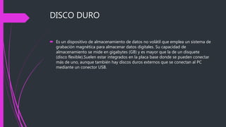 DISCO DURO
 Es un dispositivo de almacenamiento de datos no volátil que emplea un sistema de
grabación magnética para almacenar datos digitales. Su capacidad de
almacenamiento se mide en gigabytes (GB) y es mayor que la de un disquete
(disco flexible).Suelen estar integrados en la placa base donde se pueden conectar
más de uno, aunque también hay discos duros externos que se conectan al PC
mediante un conector USB.
 