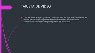 TARJETA DE VIDEO
 También llamada tarjeta gráficade circuito impreso encargada de transformar las
señales eléctricas que llegan desde el microprocesador en información
comprensible y representable por la pantalla del ordenador.
 