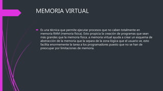 MEMORIA VIRTUAL
 Es una técnica que permite ejecutar procesos que no caben totalmente en
memoria RAM (memoria física). Esto propicia la creación de programas que sean
más grandes que la memoria física. a memoria virtual ayuda a crear un esquema de
abstracción de la memoria que la separa de la zona lógica que el usuario ve, esto
facilita enormemente la tarea a los programadores puesto que no se han de
preocupar por limitaciones de memoria.
 