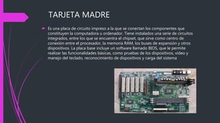 TARJETA MADRE
 Es una placa de circuito impreso a la que se conectan los componentes que
constituyen la computadora u ordenador. Tiene instalados una serie de circuitos
integrados, entre los que se encuentra el chipset, que sirve como centro de
conexión entre el procesador, la memoria RAM, los buses de expansión y otros
dispositivos. La placa base incluye un software llamado BIOS, que le permite
realizar las funcionalidades básicas, como pruebas de los dispositivos, vídeo y
manejo del teclado, reconocimiento de dispositivos y carga del sistema
 