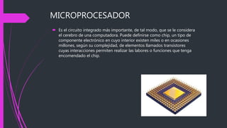 MICROPROCESADOR
 Es el circuito integrado más importante, de tal modo, que se le considera
el cerebro de una computadora. Puede definirse como chip, un tipo de
componente electrónico en cuyo interior existen miles o en ocasiones
millones, según su complejidad, de elementos llamados transistores
cuyas interacciones permiten realizar las labores o funciones que tenga
encomendado el chip.
 
