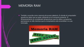 MEMORIA RAM
 También conocida como memoria de acceso aleatorio. Es donde el computador
guarda los datos que se están utilizando en el momento presente El
almacenamiento es considerado temporal por que los datos y programas
permanecen en ella mientras que la computadora este encendida o no sea
reiniciada.
 