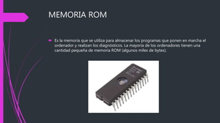 MEMORIA ROM
 Es la memoria que se utiliza para almacenar los programas que ponen en marcha el
ordenador y realizan los diagnósticos. La mayoría de los ordenadores tienen una
cantidad pequeña de memoria ROM (algunos miles de bytes).
 