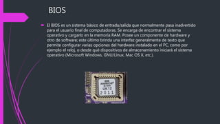BIOS
 El BIOS es un sistema básico de entrada/salida que normalmente pasa inadvertido
para el usuario final de computadoras. Se encarga de encontrar el sistema
operativo y cargarlo en la memoria RAM. Posee un componente de hardware y
otro de software; este último brinda una interfaz generalmente de texto que
permite configurar varias opciones del hardware instalado en el PC, como por
ejemplo el reloj, o desde qué dispositivos de almacenamiento iniciará el sistema
operativo (Microsoft Windows, GNU/Linux, Mac OS X, etc.).
 