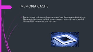 MEMORIA CACHE
 Es una memoria en la que se almacenas una serie de datos para su rápido acceso.
Básicamente, la memoria caché de un procesador es un tipo de memoria volátil
(del tipo RAM), pero de una gran velocidad.
 