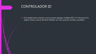 CONTROLADOR ID
 Es la tarjeta para conectar y que usa para agregar unidades IDE. Con frecuencia, la
tarjeta incluye control del disco flexible, así como puertos seriales y paralelos.
 