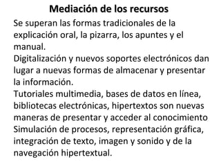 Se superan las formas tradicionales de la explicación oral, la pizarra, los apuntes y el manual.  Digitalización y nuevos soportes electrónicos dan lugar a nuevas formas de almacenar y presentar la información. Tutoriales multimedia, bases de datos en línea, bibliotecas electrónicas, hipertextos son nuevas maneras de presentar y acceder al conocimiento Simulación de procesos, representación gráfica, integración de texto, imagen y sonido y de la navegación hipertextual. Mediación de los recursos 