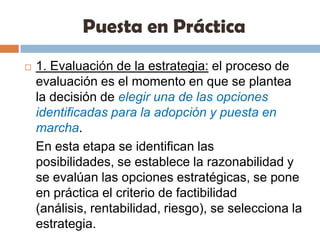 Puesta en Práctica1. Evaluación de la estrategia: el proceso de evaluación es el momento en que se plantea la decisión de elegir una de las opciones identificadas para la adopción y puesta en marcha.	En esta etapa se identifican las posibilidades, se establece la razonabilidad y se evalúan las opciones estratégicas, se pone en práctica el criterio de factibilidad (análisis, rentabilidad, riesgo), se selecciona la estrategia.