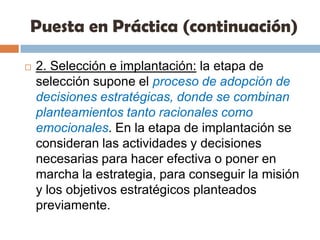 Puesta en Práctica (continuación)2. Selección e implantación: la etapa de selección supone el proceso de adopción de decisiones estratégicas, donde se combinan planteamientos tanto racionales como emocionales. En la etapa de implantación se consideran las actividades y decisiones necesarias para hacer efectiva o poner en marcha la estrategia, para conseguir la misión y los objetivos estratégicos planteados previamente.