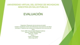 UNIVERSIDAD VIRTUAL DEL ESTADO DE MICHOACAN
MAESTRIA EN SALUD PÚBLICA
EVALUACIÓN
Asignatura: Planeación de los servicios de salud
Unidad 4: Evaluación dentro de la Planeación de los servicios de Salud
Actividad 2: Aspectos que componen la evaluación de los servicios de
salud
Tutora: MSP. Claudia Isabel Magaña Gutiérrez
Alumna: Imelda Sánchez Maya
Matricula: 175284
Grupo: 1
Cuarto cuatrimestre
29 de mayo 2019
 