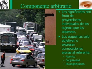 Componente arbitrario
• Los significados son
fruto de
proyecciones
individuales de los
sujetos que las
observan.
• Los esquemas solo
adjetivan o
expresan
connotaciones
ajenas al referente.
– Aicónico
– Subjetividad
– Plurisignificación.
 