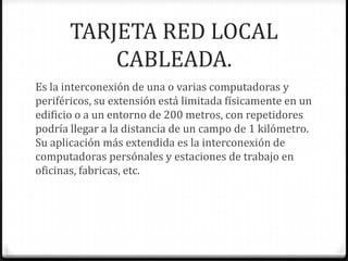 TARJETA RED LOCAL
           CABLEADA.
Es la interconexión de una o varias computadoras y
periféricos, su extensión está limitada físicamente en un
edificio o a un entorno de 200 metros, con repetidores
podría llegar a la distancia de un campo de 1 kilómetro.
Su aplicación más extendida es la interconexión de
computadoras persónales y estaciones de trabajo en
oficinas, fabricas, etc.
 